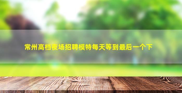 常州高档夜场招聘模特每天等到最后一个下